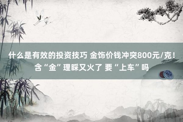 什么是有效的投资技巧 金饰价钱冲突800元/克！含“金”理睬又火了 要“上车”吗