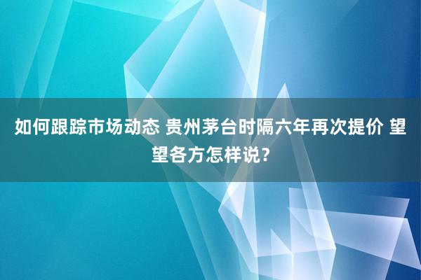 如何跟踪市场动态 贵州茅台时隔六年再次提价 望望各方怎样说？