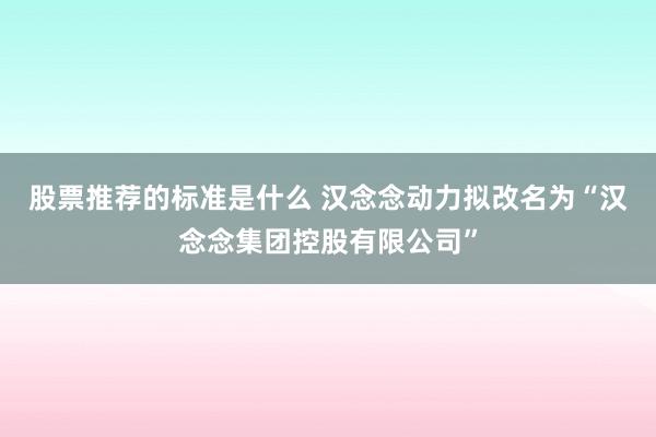 股票推荐的标准是什么 汉念念动力拟改名为“汉念念集团控股有限公司”