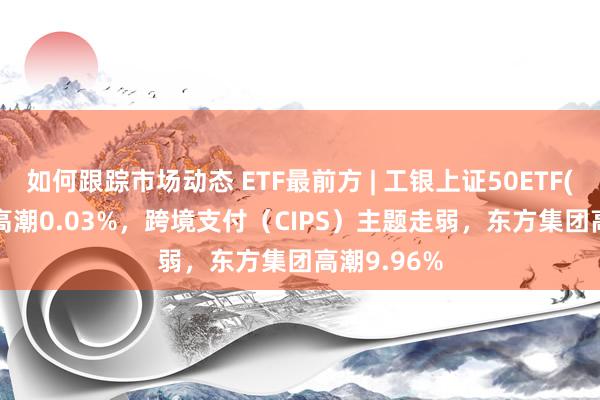 如何跟踪市场动态 ETF最前方 | 工银上证50ETF(510850)高潮0.03%，跨境支付（CIPS）主题走弱，东方集团高潮9.96%