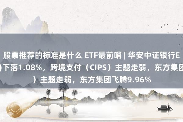 股票推荐的标准是什么 ETF最前哨 | 华安中证银行ETF(516210)下落1.08%，跨境支付（CIPS）主题走弱，东方集团飞腾9.96%