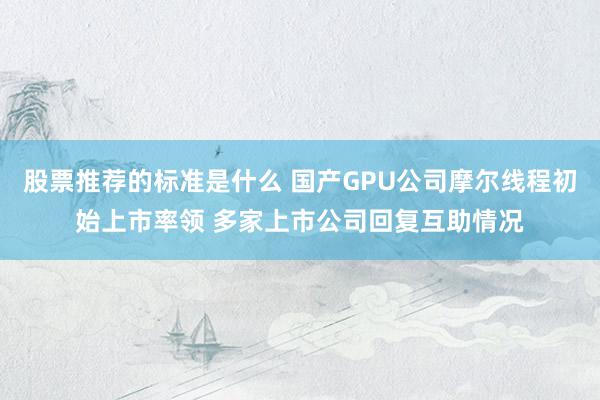 股票推荐的标准是什么 国产GPU公司摩尔线程初始上市率领 多家上市公司回复互助情况