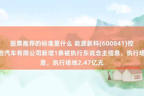 股票推荐的标准是什么 能源新科(600841)控股的上汽红岩汽车有限公司新增1条被执行东说念主信息，执行场地2.47亿元