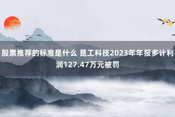 股票推荐的标准是什么 昆工科技2023年年报多计利润127.47万元被罚