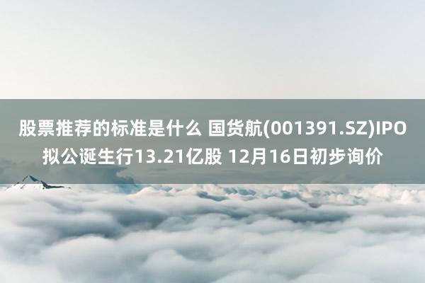 股票推荐的标准是什么 国货航(001391.SZ)IPO拟公诞生行13.21亿股 12月16日初步询价