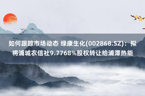 如何跟踪市场动态 绿康生化(002868.SZ)：拟将浦城农信社9.7768%股权转让给浦潭热能