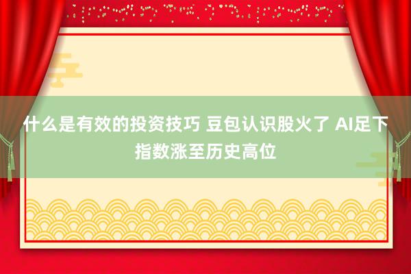 什么是有效的投资技巧 豆包认识股火了 AI足下指数涨至历史高位