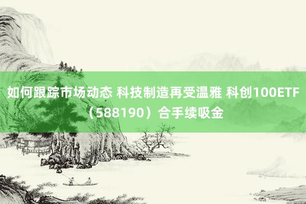 如何跟踪市场动态 科技制造再受温雅 科创100ETF（588190）合手续吸金