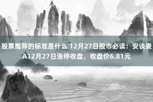 股票推荐的标准是什么 12月27日股市必读：安谈麦A12月27日涨停收盘，收盘价6.81元