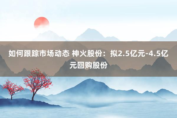 如何跟踪市场动态 神火股份：拟2.5亿元-4.5亿元回购股份