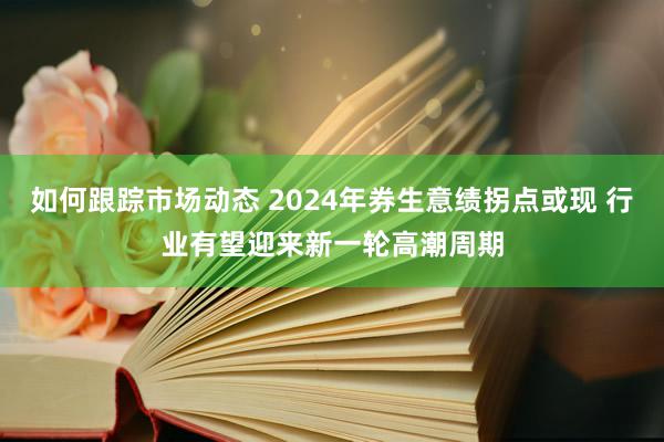 如何跟踪市场动态 2024年券生意绩拐点或现 行业有望迎来新一轮高潮周期