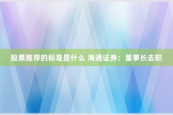 股票推荐的标准是什么 海通证券：董事长去职