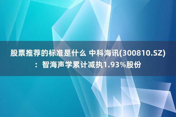 股票推荐的标准是什么 中科海讯(300810.SZ)：智海声学累计减执1.93%股份