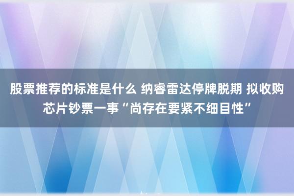 股票推荐的标准是什么 纳睿雷达停牌脱期 拟收购芯片钞票一事“尚存在要紧不细目性”