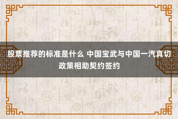 股票推荐的标准是什么 中国宝武与中国一汽真切政策相助契约签约