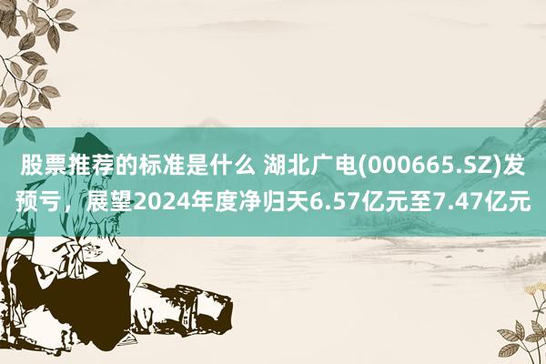 股票推荐的标准是什么 湖北广电(000665.SZ)发预亏，展望2024年度净归天6.57亿元至7.47亿元