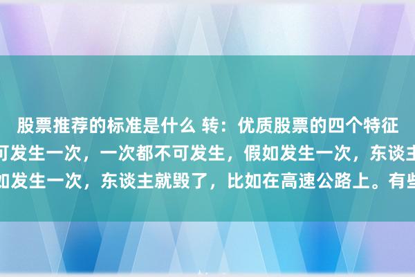 股票推荐的标准是什么 转：优质股票的四个特征！有些失实，一辈子不可发生一次，一次都不可发生，假如发生一次，东谈主就毁了，比如在高速公路上。有些失实...