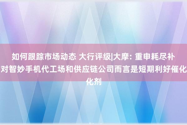 如何跟踪市场动态 大行评级|大摩: 重申耗尽补贴对智妙手机代工场和供应链公司而言是短期利好催化剂