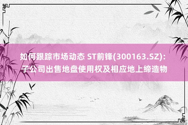 如何跟踪市场动态 ST前锋(300163.SZ): 子公司出售地盘使用权及相应地上缔造物