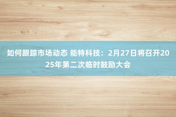 如何跟踪市场动态 能特科技：2月27日将召开2025年第二次临时鼓励大会