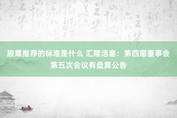 股票推荐的标准是什么 汇隆活塞：第四届董事会第五次会议有盘算公告