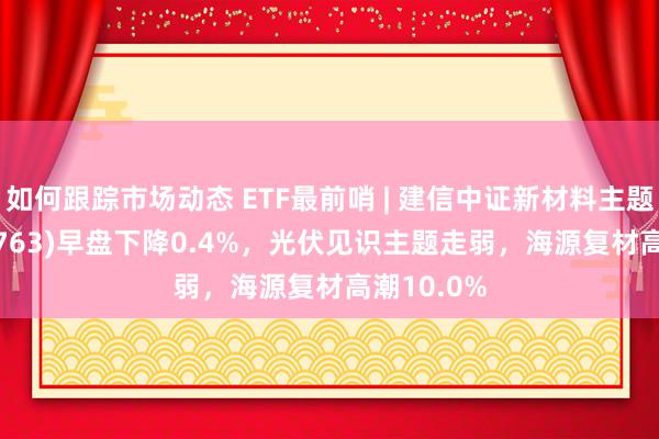 如何跟踪市场动态 ETF最前哨 | 建信中证新材料主题ETF(159763)早盘下降0.4%，光伏见识主题走弱，海源复材高潮10.0%