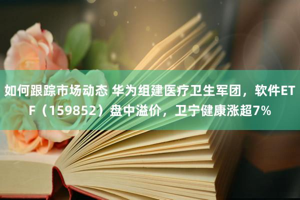 如何跟踪市场动态 华为组建医疗卫生军团，软件ETF（159852）盘中溢价，卫宁健康涨超7%