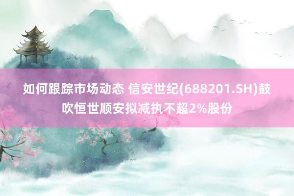 如何跟踪市场动态 信安世纪(688201.SH)鼓吹恒世顺安拟减执不超2%股份