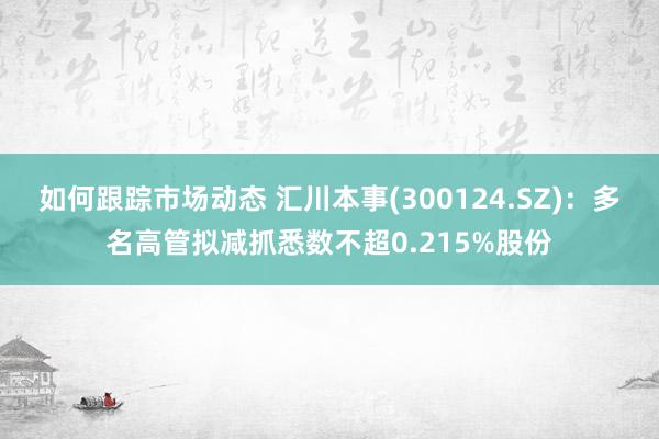 如何跟踪市场动态 汇川本事(300124.SZ)：多名高管拟减抓悉数不超0.215%股份