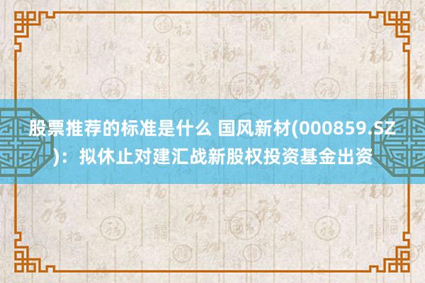 股票推荐的标准是什么 国风新材(000859.SZ)：拟休止对建汇战新股权投资基金出资