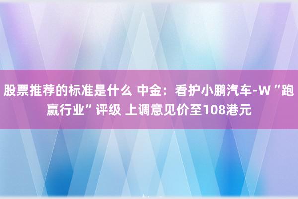 股票推荐的标准是什么 中金：看护小鹏汽车-W“跑赢行业”评级 上调意见价至108港元