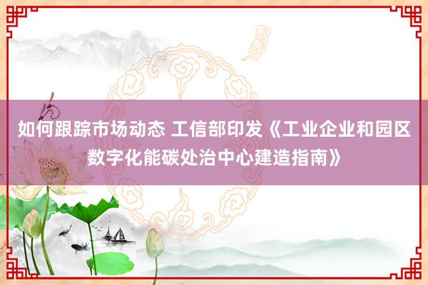 如何跟踪市场动态 工信部印发《工业企业和园区数字化能碳处治中心建造指南》